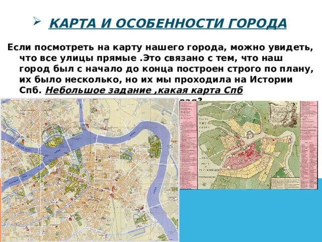 Карта и особенности города Если посмотреть на карту нашего города, можно увидеть, что все улицы прямые .Это связано с тем, что наш город был с начало до конца построен строго по плану, их было несколько, но их мы проходила на Истории Спб. Небольшое задание ,какая карта Спб современная, какая самая первая? 