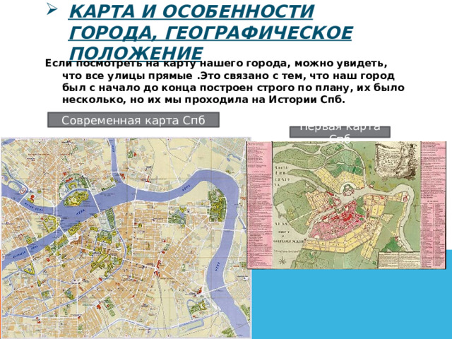 Карта и особенности города, географическое положение Если посмотреть на карту нашего города, можно увидеть, что все улицы прямые .Это связано с тем, что наш город был с начало до конца построен строго по плану, их было несколько, но их мы проходила на Истории Спб. Современная карта Спб Первая карта Спб 