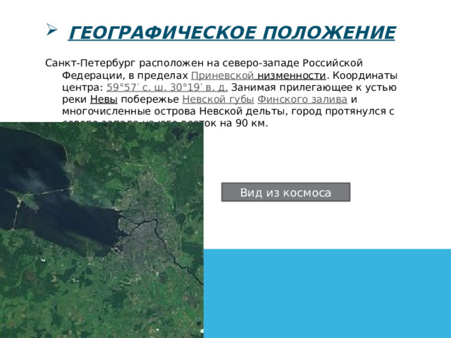 географическое положение Санкт-Петербург расположен на северо-западе Российской Федерации, в пределах  Приневской низменности . Координаты центра:  59°57′ с. ш. 30°19′ в. д. Занимая прилегающее к устью реки  Невы  побережье  Невской губы  Финского залива  и многочисленные острова Невской дельты, город протянулся с северо-запада на юго-восток на 90 км.  Вид из космоса 