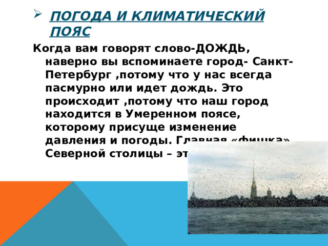 Погода и климатический пояс Когда вам говорят слово-ДОЖДЬ, наверно вы вспоминаете город- Санкт-Петербург ,потому что у нас всегда пасмурно или идет дождь. Это происходит ,потому что наш город находится в Умеренном поясе, которому присуще изменение давления и погоды. Главная «фишка» Северной столицы – это Белые Ночи. 
