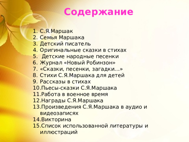 Содержание С.Я.Маршак Семья Маршака Детский писатель Оригинальные сказки в стихах  Детские народные песенки Журнал «Новый Робинзон» «Сказки, песенки, загадки…» Стихи С.Я.Маршака для детей Рассказы в стихах Пьесы-сказки С.Я.Маршака Работа в военное время Награды С.Я.Маршака Произведения С.Я.Маршака в аудио и видеозаписях Викторина Список использованной литературы и иллюстраций 