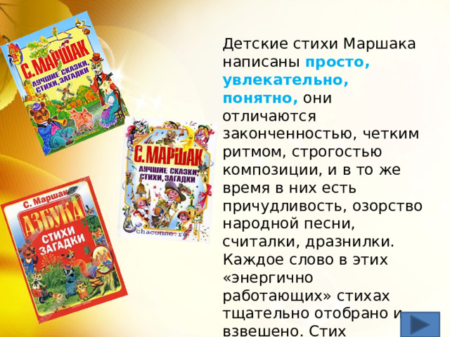 Детские стихи Маршака написаны просто, увлекательно, понятно, они отличаются законченностью, четким ритмом, строгостью композиции, и в то же время в них есть причудливость, озорство народной песни, считалки, дразнилки. Каждое слово в этих «энергично работающих» стихах тщательно отобрано и взвешено. Стих приобретает предельную ясность и легко запоминается. 