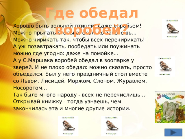 Где обедал воробей? Хорошо быть вольной птицей: даже воробьем!  Можно прыгать столько, сколько захочешь... Можно чирикать так, чтобы всех перечирикать!  А уж позавтракать, пообедать или поужинать можно где угодно: даже на помойке...  А у С.Маршака воробей обедал в зоопарке у зверей. И не плохо обедал: можно сказать, просто объедался. Был у него праздничный стол вместе со Львом, Лисицей, Моржом, Слоном, Журавлём, Носорогом...  Так было много народу - всех не перечислишь...  Открывай книжку - тогда узнаешь, чем закончилась эта и многие другие истории. 