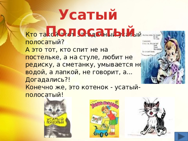 Усатый Полосатый Кто такой этот загадочный усатый-полосатый?  А это тот, кто спит не на постельке, а на стуле, любит не редиску, а сметанку, умывается не водой, а лапкой, не говорит, а...  Догадались?!  Конечно же, это котенок - усатый-полосатый! 