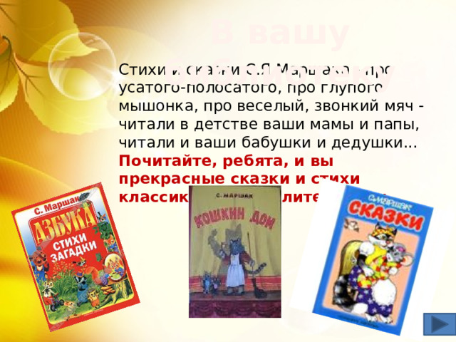 В вашу библиотеку Стихи и сказки С.Я.Маршака - про усатого-полосатого, про глупого мышонка, про веселый, звонкий мяч - читали в детстве ваши мамы и папы, читали и ваши бабушки и дедушки...  Почитайте, ребята, и вы прекрасные сказки и стихи классика детской литературы. 