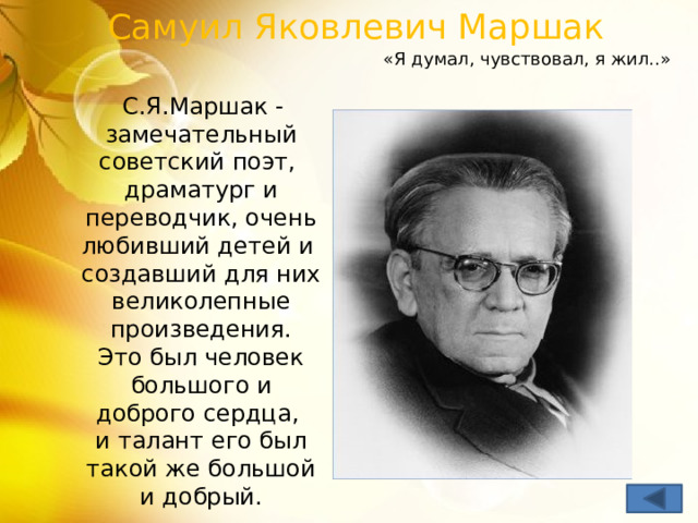 Самуил Яковлевич Маршак «Я думал, чувствовал, я жил..»  С.Я.Маршак - замечательный советский поэт,  драматург и переводчик, очень любивший детей и  создавший для них великолепные произведения.  Это был человек большого и доброго сердца,  и талант его был такой же большой и добрый. 