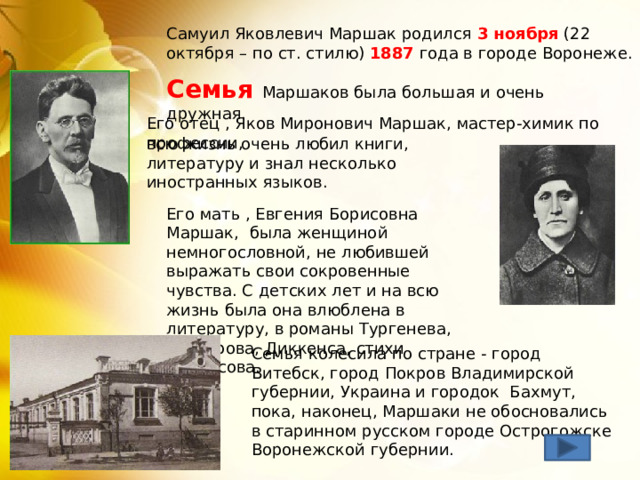 Самуил Яковлевич Маршак родился 3 ноября (22 октября – по ст. стилю) 1887 года в городе Воронеже. Семья Маршаков была большая и очень дружная.   Его отец , Яков Миронович Маршак, мастер-химик по профессии, всю жизнь очень любил книги, литературу и знал несколько иностранных языков. Его мать , Евгения Борисовна Маршак, была женщиной немногословной, не любившей выражать свои сокровенные чувства. С детских лет и на всю жизнь была она влюблена в литературу, в романы Тургенева, Гончарова, Диккенса, стихи Некрасова. Семья колесила по стране - город Витебск, город Покров Владимирской губернии, Украина и городок Бахмут, пока, наконец, Маршаки не обосновались в старинном русском городе Острогожске Воронежской губернии. 