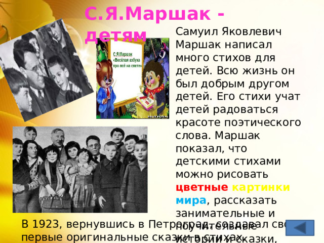 С.Я.Маршак - детям   Самуил Яковлевич Маршак написал много стихов для детей. Всю жизнь он был добрым другом детей. Его стихи учат детей радоваться красоте поэтического слова. Маршак показал, что детскими стихами можно рисовать цветные  картинки  мира , рассказать занимательные и поучительные истории и сказки, научить мечтать о будущем. В 1923, вернувшись в Петроград, создавал свои первые оригинальные сказки в стихах. 