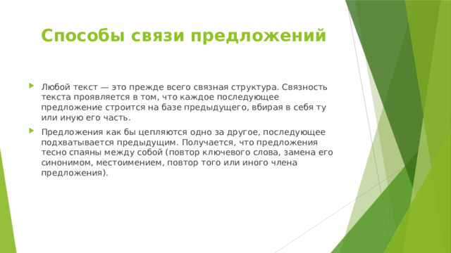 Способы связи предложений Любой текст — это прежде всего связная структура. Связность текста проявляется в том, что каждое последующее предложение строится на базе предыдущего, вбирая в себя ту или иную его часть. Предложения как бы цепляются одно за другое, последующее подхватывается предыдущим. Получается, что предложения тесно спаяны между собой (повтор ключевого слова, замена его синонимом, местоимением, повтор того или иного члена предложения). 