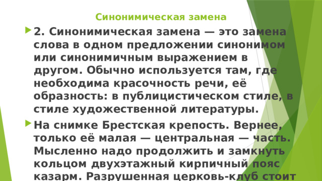 Синонимическая замена 2. Синонимическая замена — это замена слова в одном предложении синонимом или синонимичным выражением в другом. Обычно используется там, где необходима красочность речи, её образность: в публицистическом стиле, в стиле художественной литературы. На снимке Брестская крепость. Вернее, только её малая — центральная — часть. Мысленно надо продолжить и замкнуть кольцом двухэтажный кирпичный пояс казарм. Разрушенная церковь-клуб стоит в центре почти двухкилометрового кольца цитадели. 