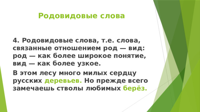 Родовидовые слова 4. Родовидовые слова, т.е. слова, связанные отношением род — вид: род — как более широкое понятие, вид — как более узкое. В этом лесу много милых сердцу русских деревьев. Но прежде всего замечаешь стволы любимых берёз. 