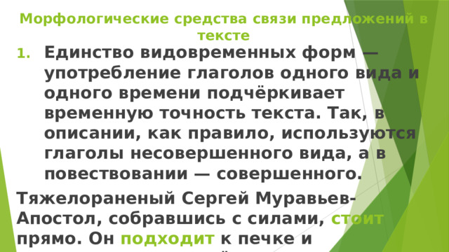 Морфологические средства связи предложений в тексте Единство видовременных форм — употребление глаголов одного вида и одного времени подчёркивает временную точность текста. Так, в описании, как правило, используются глаголы несовершенного вида, а в повествовании — совершенного. Тяжелораненый Сергей Муравьев-Апостол, собравшись с силами, стоит прямо. Он подходит к печке и д отрагивается до неё закоченевшими руками. 