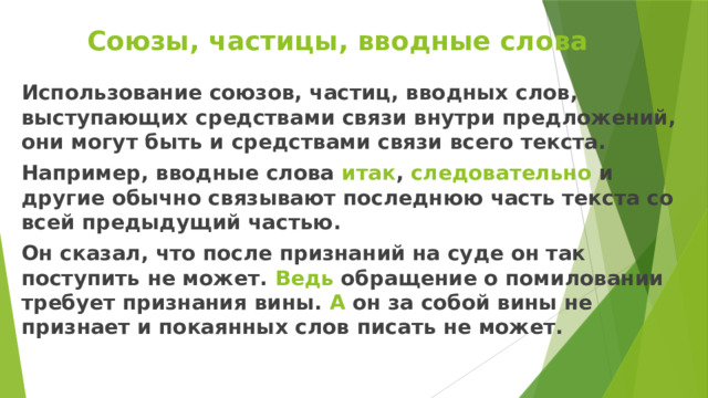 Союзы, частицы, вводные слова Использование союзов, частиц, вводных слов, выступающих средствами связи внутри предложений, они могут быть и средствами связи всего текста. Например, вводные слова итак , следовательно и другие обычно связывают последнюю часть текста со всей предыдущий частью. Он сказал, что после признаний на суде он так поступить не может. Ведь обращение о помиловании требует признания вины. А он за собой вины не признает и покаянных слов писать не может. 
