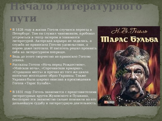 Начало литературного пути В 1828 году в жизни Гоголя случился переезд в Петербург. Там он служил чиновником, пробовал устроиться в театр актером и занимался литературой. Актерская карьера не ладилась, а служба не приносила Гоголю удовольствия, а порою даже тяготила. И писатель решил проявить себя на литературном поприще. Ведь до этого творчество не приносило Гоголю успеха. Рассказы Гоголя «Ночь перед Рождеством», «Майская ночь», «Сорочинская ярмарка», «Страшная месть» и прочие из того же цикла поэтично воссоздают образ Украины. Также Украина была широко описана в произведении Гоголя «Тарас Бульба». В 1831 году Гоголь знакомится с представителями литературных кругов Жуковского и Пушкина, бесспорно эти знакомства сильно повлияли на его дальнейшую судьбу и литературную деятельность. 