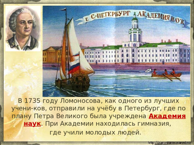 g  В 1735 году Ломоносова, как одного из лучших учени-ков, отправили на учёбу в Петербург, где по плану Петра Великого была учреждена Академия наук . При Академии находилась гимназия, где учили молодых людей. 