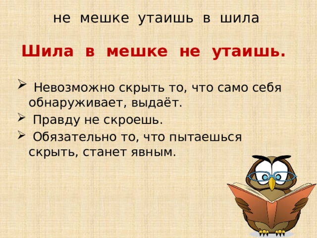 не мешке утаишь в шила Шила в мешке не утаишь.   Невозможно скрыть то, что само себя обнаруживает, выдаёт.  Правду не скроешь.  Обязательно то, что пытаешься скрыть, станет явным.  