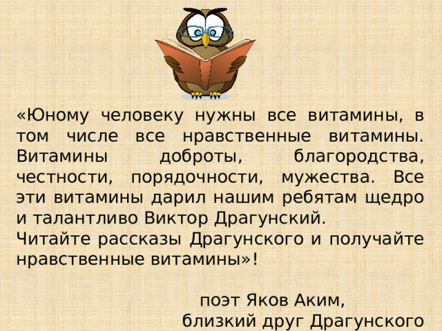 «Юному человеку нужны все витамины, в том числе все нравственные витамины. Витамины доброты, благородства, честности, порядочности, мужества. Все эти витамины дарил нашим ребятам щедро и талантливо Виктор Драгунский. Читайте рассказы Драгунского и получайте нравственные витамины»!      поэт Яков Аким, близкий друг Драгунского 