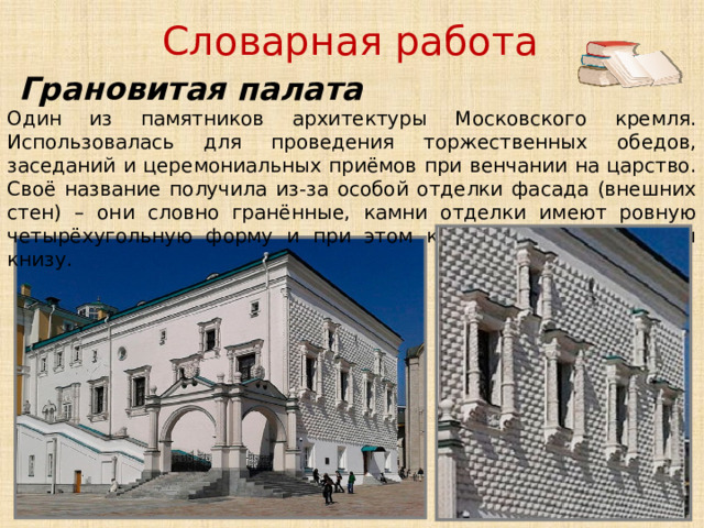 Словарная работа Грановитая палата Один из памятников архитектуры Московского кремля. Использовалась для проведения торжественных обедов, заседаний и церемониальных приёмов при венчании на царство. Своё название получила из-за особой отделки фасада (внешних стен) – они словно гранённые, камни отделки имеют ровную четырёхугольную форму и при этом края их словно сточены книзу. 