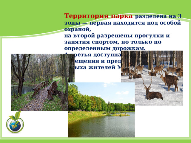 Территория парка разделена на 3 зоны — первая находится под особой охраной, на второй разрешены прогулки и занятия спортом, но только по определенным дорожкам. А третья доступна для массового посещения и предназначена для отдыха жителей Москвы. 