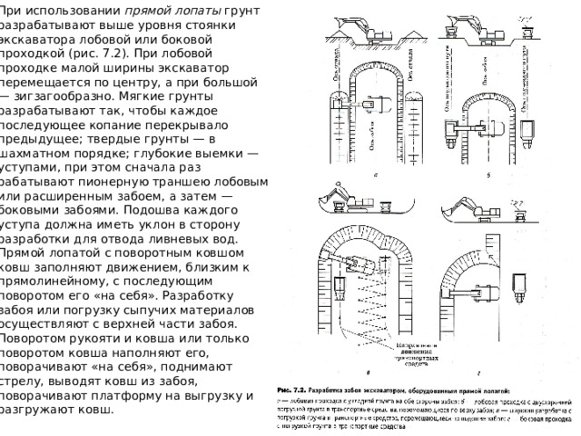 При использовании прямой лопаты грунт разрабатывают выше уровня стоянки экскаватора лобовой или боковой проходкой (рис. 7.2). При лобо­вой проходке малой ширины экскаватор перемещается по центру, а при большой — зигзагообразно. Мягкие грунты разрабатывают так, чтобы каж­дое последующее копание перекрывало предыдущее; твердые грунты — в шахматном порядке; глубокие выемки — уступами, при этом сначала раз­рабатывают пионерную траншею лобовым или расширенным забоем, а затем — боковыми забоями. Подошва каждого уступа должна иметь уклон в сторону разработки для отвода ливневых вод. Прямой лопатой с поворот­ным ковшом ковш заполняют движением, близким к прямолинейному, с последующим поворотом его «на себя». Разработку забоя или погрузку сыпучих материалов осуществляют с верхней части забоя. Поворотом ру­кояти и ковша или только поворотом ковша наполняют его, поворачивают «на себя», поднимают стрелу, выводят ковш из забоя, поворачивают плат­форму на выгрузку и разгружают ковш. 