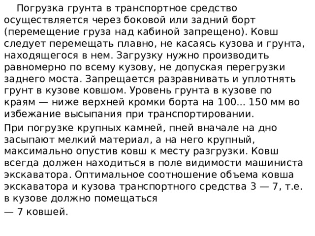  Погрузка грунта в транспортное средство осуществляется через боковой или задний борт (перемещение груза над кабиной запрещено). Ковш следует перемещать плавно, не касаясь кузова и грунта, находящегося в нем. Загрузку нужно производить равномерно по всему кузову, не допуская перегрузки заднего моста. Запрещается разравнивать и уп­лотнять грунт в кузове ковшом. Уровень грунта в кузове по краям — ниже верхней кромки борта на 100... 150 мм во избежание высыпания при транспортировании. При погрузке крупных камней, пней вначале на дно засыпают мел­кий материал, а на него крупный, максимально опустив ковш к месту разгрузки. Ковш всегда должен находиться в поле видимости машиниста экскаватора. Оптимальное соотношение объема ковша экскаватора и кузова транспортного средства 3 — 7, т.е. в кузове должно помещаться — 7 ковшей. 