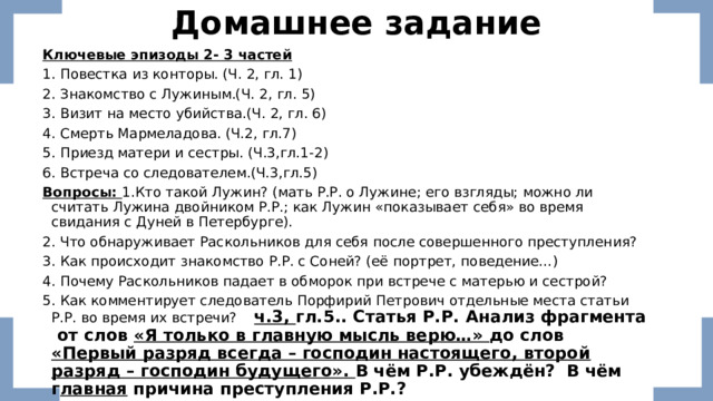 Домашнее задание Ключевые эпизоды 2- 3 частей 1. Повестка из конторы. (Ч. 2, гл. 1) 2. Знакомство с Лужиным.(Ч. 2, гл. 5) 3. Визит на место убийства.(Ч. 2, гл. 6) 4. Смерть Мармеладова. (Ч.2, гл.7) 5. Приезд матери и сестры. (Ч.3,гл.1-2) 6. Встреча со следователем.(Ч.3,гл.5) Вопросы: 1.Кто такой Лужин? (мать Р.Р. о Лужине; его взгляды; можно ли считать Лужина двойником Р.Р.; как Лужин «показывает себя» во время свидания с Дуней в Петербурге). 2. Что обнаруживает Раскольников для себя после совершенного преступления? 3. Как происходит знакомство Р.Р. с Соней? (её портрет, поведение…) 4. Почему Раскольников падает в обморок при встрече с матерью и сестрой? 5. Как комментирует следователь Порфирий Петрович отдельные места статьи Р.Р. во время их встречи? ч.3, гл.5.. Статья Р.Р. Анализ фрагмента от слов «Я только в главную мысль верю…» до слов «Первый разряд всегда – господин настоящего, второй разряд – господин будущего». В чём Р.Р. убеждён? В чём г лавная причина преступления Р.Р.?    