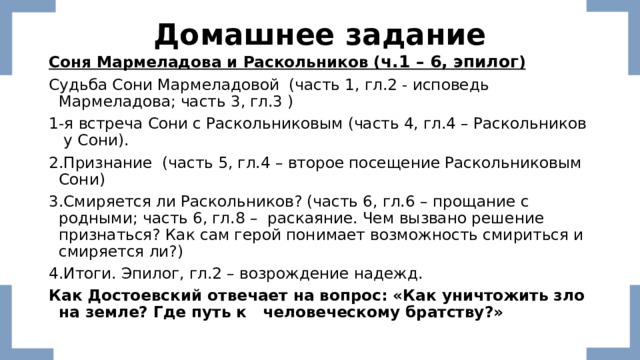 Домашнее задание Соня Мармеладова и Раскольников ( ч.1 – 6, эпилог ) Судьба Сони Мармеладовой (часть 1, гл.2 - исповедь Мармеладова; часть 3, гл.3 ) 1-я встреча Сони с Раскольниковым (часть 4, гл.4 – Раскольников у Сони). 2.Признание (часть 5, гл.4 – второе посещение Раскольниковым Сони) 3.Смиряется ли Раскольников? (часть 6, гл.6 – прощание с родными; часть 6, гл.8 – раскаяние. Чем вызвано решение признаться? Как сам герой понимает возможность смириться и смиряется ли?) 4.Итоги. Эпилог, гл.2 – возрождение надежд. Как Достоевский отвечает на вопрос: «Как уничтожить зло на земле? Где путь к человеческому братству?» 