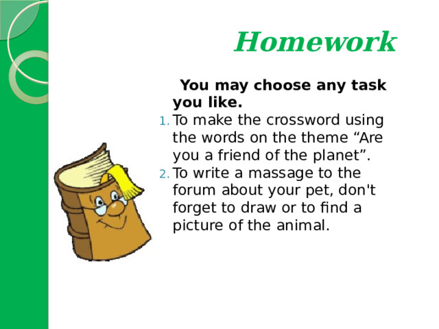  Homework  You may choose any task you like. To make the crossword using the words on the theme “Are you a friend of the planet”. To write a massage to the forum about your pet, don't forget to draw or to find a picture of the animal. 