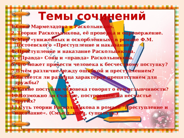 Темы сочинений 1.Соня Мармеладова и Раскольников. 2. Теория Раскольникова, её проверка и опровержение. 3.  Мир «униженных и оскорблённых» в романе Ф.М. Достоевского «Преступление и наказание». 4.  Преступление и наказание Раскольникова. 5. «Правда» Сони и «правда» Раскольникова. 6.Что может привести человека к бесчестному поступку? 7.В чём различие между ошибкой и преступлением? 8.Является ли разница характеров препятствием для дружбы? 9. Какие поступки человека говорят о его отзывчивости? 10.Возможно ли счастье, построенное на несчастье других? 11.Суть теории Раскольникова в романе 