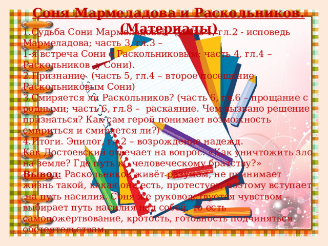 Соня Мармеладова и Раскольников. (Материалы)   1.Судьба Сони Мармеладовой (часть 1, гл.2 - исповедь Мармеладова; часть 3, гл.3 – 1-я встреча Сони с Раскольниковым; часть 4, гл.4 – Раскольников у Сони). 2.Признание (часть 5, гл.4 – второе посещение Раскольниковым Сони) 3.Смиряется ли Раскольников? (часть 6, гл.6 – прощание с родными; часть 6, гл.8 – раскаяние. Чем вызвано решение признаться? Как сам герой понимает возможность смириться и смиряется ли?) 4.Итоги. Эпилог, гл.2 – возрождение надежд. Как Достоевский отвечает на вопрос: «Как уничтожить зло на земле? Где путь к человеческому братству?» Вывод: Раскольников живёт разумом, не принимает жизнь такой, какая она есть, протестует, поэтому вступает на путь насилия. Соня же руководствуется чувством – выбирает путь насилия над собой, то есть самопожертвование, кротость, готовность подчиняться обстоятельствам. 