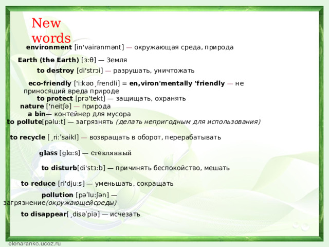           eco-friendly ['i:kəʊˏfrendli] = en,viron'mentally 'friendly — не приносящий вреда природе                           pollution [рəʹlu:ʃən] — загрязнение (окружающейсреды)         Earth (the Earth) [з:θ] — Земля              to protect [prə'tekt] — защищать, охранять               nature ['neitʃə] — природа                 to pollute [pəlu:t] — загрязнять (делать непригодным для использования)                    to recycle [ˏri:ʹsaikl] — возвращать в оборот, перерабатывать                     glass [glɑ:s] — стеклянный   to disturb [di'stɜ:b] — причинять беспокойство, мешать                         to reduce [ri'dju:s] — уменьшать, сокращать                             to disappear [ˏdisəʹpiə] — исчезать New words   environment [in'vairənmənt] — окружающая среда, природа    to destroy [di'strɔi] — разрушать, уничтожать  a bin — контейнер для мусора 