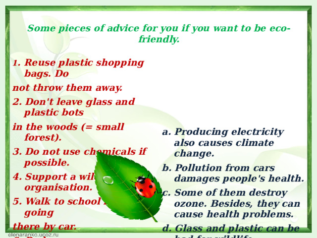  Some pieces of advice for you if you want to be eco-friendly.   1 . Reuse plastic shopping bags. Do not throw them away.   2. Don't leave glass and plastic bots in the woods (= small forest).  a. Producing electricity also causes climate change. 3. Do not use chemicals if possible. b. Pollution from cars damages people's health. 4. Support a wildlife organisation. c. Some of them destroy ozone. Besides, they can cause health problems. 5. Walk to school instead of going d. Glass and plastic can be bad for wildlife. there by car. e. Plastic bags spoil nature and destroy the planet. 6. Reduce energy use. f. Environmental groups organise different projects to protect nature .     