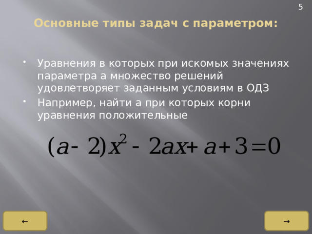 5 Основные типы задач с параметром:   Уравнения в которых при искомых значениях параметра a множество решений удовлетворяет заданным условиям в ОДЗ Например, найти a при которых корни уравнения положительные → ← 