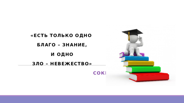«ЕСТЬ ТОЛЬКО ОДНО БЛАГО – ЗНАНИЕ,  И ОДНО ЗЛО – НЕВЕЖЕСТВО»  СОКРАТ   