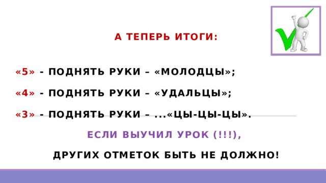 А ТЕПЕРЬ ИТОГИ:  «5» - ПОДНЯТЬ РУКИ – «МОЛОДЦЫ»; «4» - ПОДНЯТЬ РУКИ – «УДАЛЬЦЫ»; «3» - ПОДНЯТЬ РУКИ – ...«ЦЫ-ЦЫ-ЦЫ». ЕСЛИ ВЫУЧИЛ УРОК (!!!), ДРУГИХ ОТМЕТОК БЫТЬ НЕ ДОЛЖНО!    