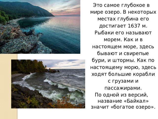 Это самое глубокое в мире озеро. В некоторых местах глубина его достигает 1637 м. Рыбаки его называют морем. Как и в настоящем море, здесь бывают и свирепые бури, и штормы. Как по настоящему морю, здесь ходят большие корабли с грузами и пассажирами. По одной из версий, название «Байкал» значит «богатое озеро». 