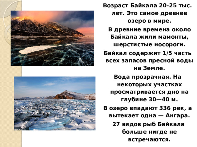 Возраст Байкала 20-25 тыс. лет. Это самое древнее озеро в мире.  В древние времена около Байкала жили мамонты, шерстистые носороги. Байкал содержит 1/5 часть всех запасов пресной воды на Земле. Вода прозрачная. На некоторых участках просматривается дно на глубине 30—40 м. В озеро впадают 336 рек, а вытекает одна — Ангара.  27 видов рыб Байкала больше нигде не встречаются.  