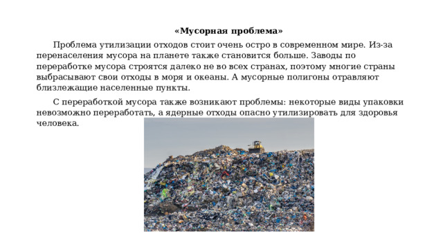 «Мусорная проблема» Проблема утилизации отходов стоит очень остро в современном мире. Из-за перенаселения мусора на планете также становится больше. Заводы по переработке мусора строятся далеко не во всех странах, поэтому многие страны выбрасывают свои отходы в моря и океаны. А мусорные полигоны отравляют близлежащие населенные пункты. С переработкой мусора также возникают проблемы: некоторые виды упаковки невозможно переработать, а ядерные отходы опасно утилизировать для здоровья человека. 