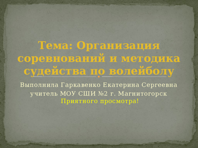 Тема: Организация соревнований и методика судейства по волейболу Выполнила Гаркавенко Екатерина Сергеевна учитель МОУ СШИ №2 г. Магнитогорск  Приятного просмотра! 