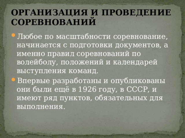 ОРГАНИЗАЦИЯ И ПРОВЕДЕНИЕ СОРЕВНОВАНИЙ Любое по масштабности соревнование, начинается с подготовки документов, а именно правил соревнований по волейболу, положений и календарей выступления команд. Впервые разработаны и опубликованы они были ещё в 1926 году, в СССР, и имеют ряд пунктов, обязательных для выполнения. 