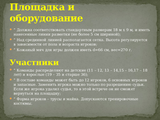 Площадка и оборудование ” Должна соответствовать стандартным размерам 18 м x 9 м, и иметь нанесенные линии разметки (не более 5 см шириной); ” Над срединной линией располагается сетка. Высота регулируется в зависимости от пола и возраста игроков; ” Кожаный мяч для игры должен иметь d=66 см, вес=270 г.   Участники ” Команды распределяют на детские (11 – 12, 13 – 14,15 – 16,17 – 18 лет) и взрослые (19 – 35 и старше 36); ” В составе команды может быть до 12 игроков, 6 основных игроков и запасные. Заменить игрока можно только по разрешению судьи. Если же игрока удалил судья, то в этой встрече он не сможет вернуться на площадку; ” Форма игроков – трусы и майка. Допускаются тренировочные костюмы. 