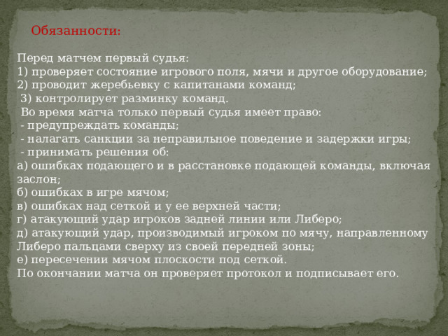  Обязанности:   Перед матчем первый судья:  1) проверяет состояние игрового поля, мячи и другое оборудование;  2) проводит жеребьевку с капитанами команд;  3) контролирует разминку команд.  Во время матча только первый судья имеет право:  - предупреждать команды;  - налагать санкции за неправильное поведение и задержки игры;  - принимать решения об:  а) ошибках подающего и в расстановке подающей команды, включая заслон;  б) ошибках в игре мячом;  в) ошибках над сеткой и у ее верхней части;  г) атакующий удар игроков задней линии или Либеро;  д) атакующий удар, производимый игроком по мячу, направленному Либеро пальцами сверху из своей передней зоны;  е) пересечении мячом плоскости под сеткой.  По окончании матча он проверяет протокол и подписывает его. 