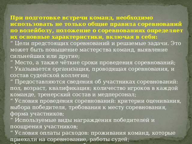 При подготовке встречи команд, необходимо использовать не только общие правила соревнований по волейболу, положение о соревнованиях определяет их основные характеристики, включая в себя: ” Цели предстоящих соревнований и решаемые задачи. Это может быть повышение мастерства команд, выявление сильнейших или другие; ” Место, а также чёткие сроки проведения соревнований; ” Указывается организация, проводящая соревнования, и состав судейской коллегии; ” Предоставляются сведения об участниках соревнований: пол, возраст, квалификация; количество игроков в каждой команде, тренерский состав и медперсонал; ” Условия проведения соревнований: критерии оценивания, выбора победителя, требования к месту соревнования, форма участников; ” Используемые виды награждения победителей и поощрения участников; ” Условия оплаты расходов: проживания команд, которые приехали на соревнование, работы судей; ” Мера наказания за ошибки и проступки; ” Сроки подачи заявок на участие. 