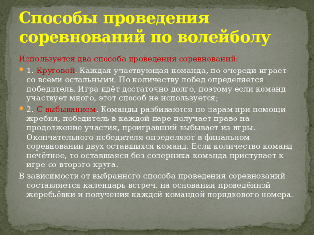 Способы проведения соревнований по волейболу Используется два способа проведения соревнований: 1. Круговой . Каждая участвующая команда, по очереди играет со всеми остальными. По количеству побед определяется победитель. Игра идёт достаточно долго, поэтому если команд участвует много, этот способ не используется; 2. С выбыванием . Команды разбиваются по парам при помощи жребия, победитель в каждой паре получает право на продолжение участия, проигравший выбывает из игры. Окончательного победителя определяют в финальном соревновании двух оставшихся команд. Если количество команд нечётное, то оставшаяся без соперника команда приступает к игре со второго круга. В зависимости от выбранного способа проведения соревнований составляется календарь встреч, на основании проведённой жеребьёвки и получения каждой командой порядкового номера. 