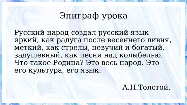 Эпиграф урока Русский народ создал русский язык – яркий, как радуга после весеннего ливня, меткий, как стрелы, певучий и богатый, задушевный, как песня над колыбелью. Что такое Родина? Это весь народ. Это его культура, его язык.  А.Н.Толстой. 