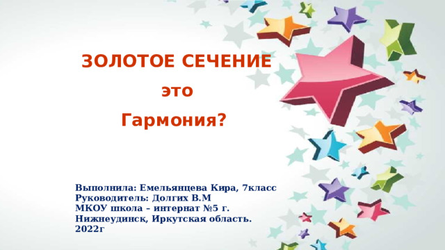 ЗОЛОТОЕ СЕЧЕНИЕ это Гармония? Выполнила: Емельянцева Кира, 7класс  Руководитель: Долгих В.М  МКОУ школа – интернат №5 г. Нижнеудинск, Иркутская область.  2022г 