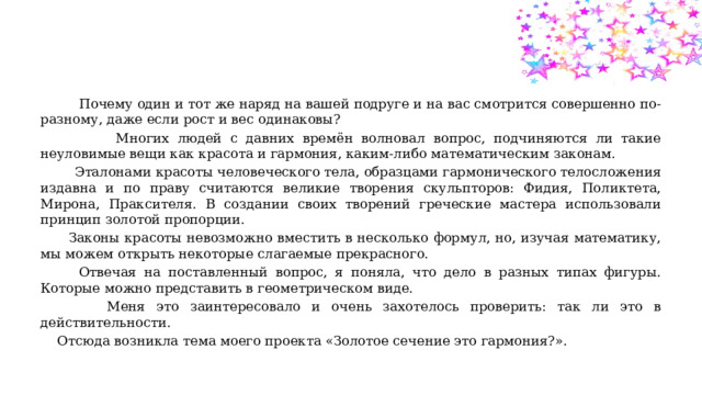  Почему один и тот же наряд на вашей подруге и на вас смотрится совершенно по-разному, даже если рост и вес одинаковы?  Многих людей с давних времён волновал вопрос, подчиняются ли такие неуловимые вещи как красота и гармония, каким-либо математическим законам.  Эталонами красоты человеческого тела, образцами гармонического телосложения издавна и по праву считаются великие творения скульпторов: Фидия, Поликтета, Мирона, Праксителя. В создании своих творений греческие мастера использовали принцип золотой пропорции.  Законы красоты невозможно вместить в несколько формул, но, изучая математику, мы можем открыть некоторые слагаемые прекрасного.  Отвечая на поставленный вопрос, я поняла, что дело в разных типах фигуры. Которые можно представить в геометрическом виде.  Меня это заинтересовало и очень захотелось проверить: так ли это в действительности.  Отсюда возникла тема моего проекта «Золотое сечение это гармония?». 