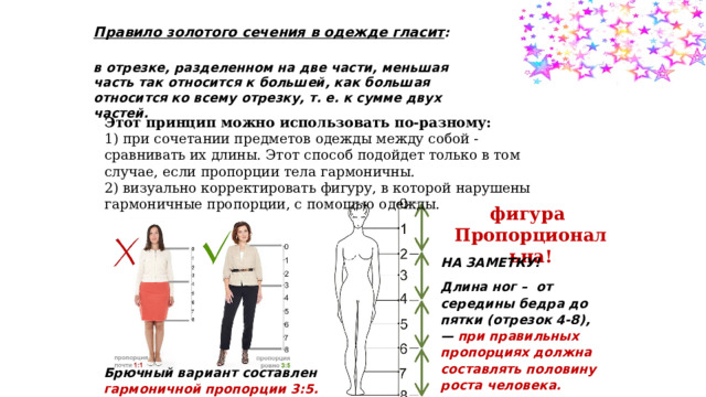 Правило золотого сечения в одежде гласит : в отрезке, разделенном на две части, меньшая часть так относится к большей, как большая относится ко всему отрезку, т. е. к сумме двух частей. Этот принцип можно использовать по-разному: 1) при сочетании предметов одежды между собой - сравнивать их длины. Этот способ подойдет только в том случае, если пропорции тела гармоничны. 2) визуально корректировать фигуру, в которой нарушены гармоничные пропорции, с помощью одежды. фигура Пропорциональна! НА ЗАМЕТКУ! Длина ног –  от середины бедра до пятки (отрезок 4-8), — при правильных пропорциях должна составлять половину роста человека. Брючный вариант составлен в гармоничной пропорции 3:5. 