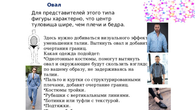   Овал Для представителей этого типа фигуры характерно, что центр туловища шире, чем плечи и бедра. Здесь нужно добиваться визуального эффекта уменьшения талии. Вытянуть овал и добавить очертания границ. Какая одежда подойдет: Однотонные костюмы, помогут вытянуть овал и окружающие будут скользить взглядом по вашему образу, не задерживаясь на талии.  Пальто и куртки со структурированными плечами, добавят очертание границ. Костюмы тройки. Рубашки с вертикальными линиями. Ботинки или туфли с текстурой. Подтяжки. Галстук-бабочка 