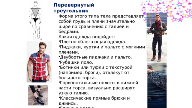 Перевернутый треугольник Форма этого типа тела представляет собой грудь и плечи значительно шире по сравнению с талией и бедрами. Какая одежда подойдет: Плотно облегающая одежда. Пиджаки, куртки и пальто с мягкими плечами.  Двубортные пиджаки и пальто. Рубашки поло. Ботинки или туфли с текстурой (например, броги), отвлекут от большого торса. Горизонтальные полосы в нижней части торса, визуально расширят узкую талию. Классические прямые брюки и джинсы. Брюки в клетку. Джемперы и футболки с V-образным вырезом. 